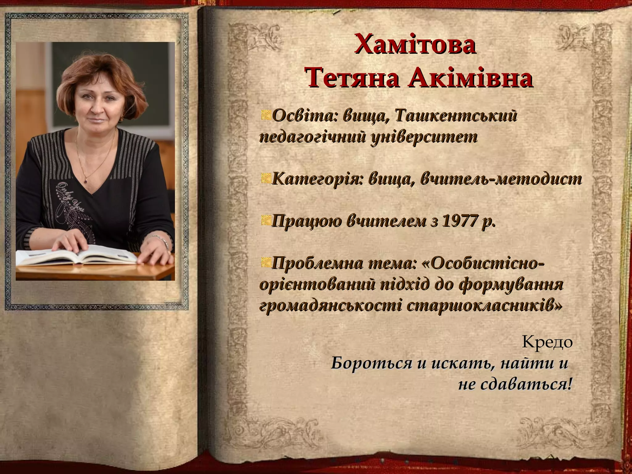 ХамітоваХамітова
Тетяна АкімівнаТетяна Акімівна
Освіта: вища, ТашкентськийОсвіта: вища, Ташкентський
педагогічний університетпедагогічний університет
Категорія: вища, вчитель-методистКатегорія: вища, вчитель-методист
Працюю вчителем з 1977 р.Працюю вчителем з 1977 р.
Проблемна тема: «Особистісно-Проблемна тема: «Особистісно-
орієнтований підхід до формуванняорієнтований підхід до формування
громадянськості старшокласників»громадянськості старшокласників»
Кредо
Бороться и искать, найти иБороться и искать, найти и
не сдаватьсяне сдаваться!!
 