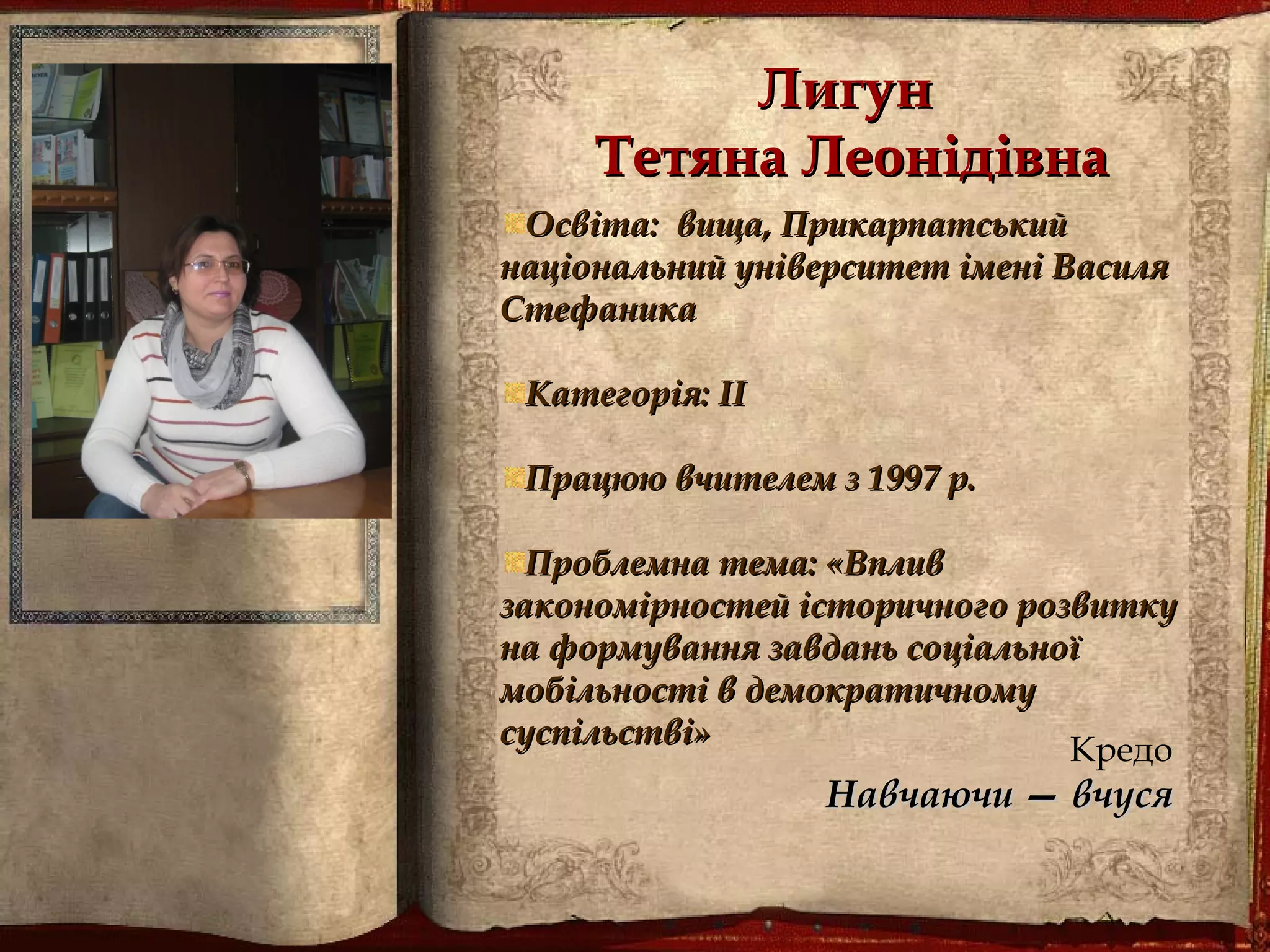 ЛигунЛигун
Тетяна ЛеонідівнаТетяна Леонідівна
Освіта: вища,Освіта: вища, ПрикарпатськийПрикарпатський
національний університет імені Внаціональний університет імені Василяасиля
СтефаникаСтефаника
Категорія: ІІКатегорія: ІІ
Працюю вчителем з 1997 р.Працюю вчителем з 1997 р.
Проблемна тема: «ВпливПроблемна тема: «Вплив
закономірностей історичного розвиткузакономірностей історичного розвитку
на формування завдань соціальноїна формування завдань соціальної
мобільності в демократичномумобільності в демократичному
суспільстві»суспільстві»
Кредо
Навчаючи — вчусяНавчаючи — вчуся
 