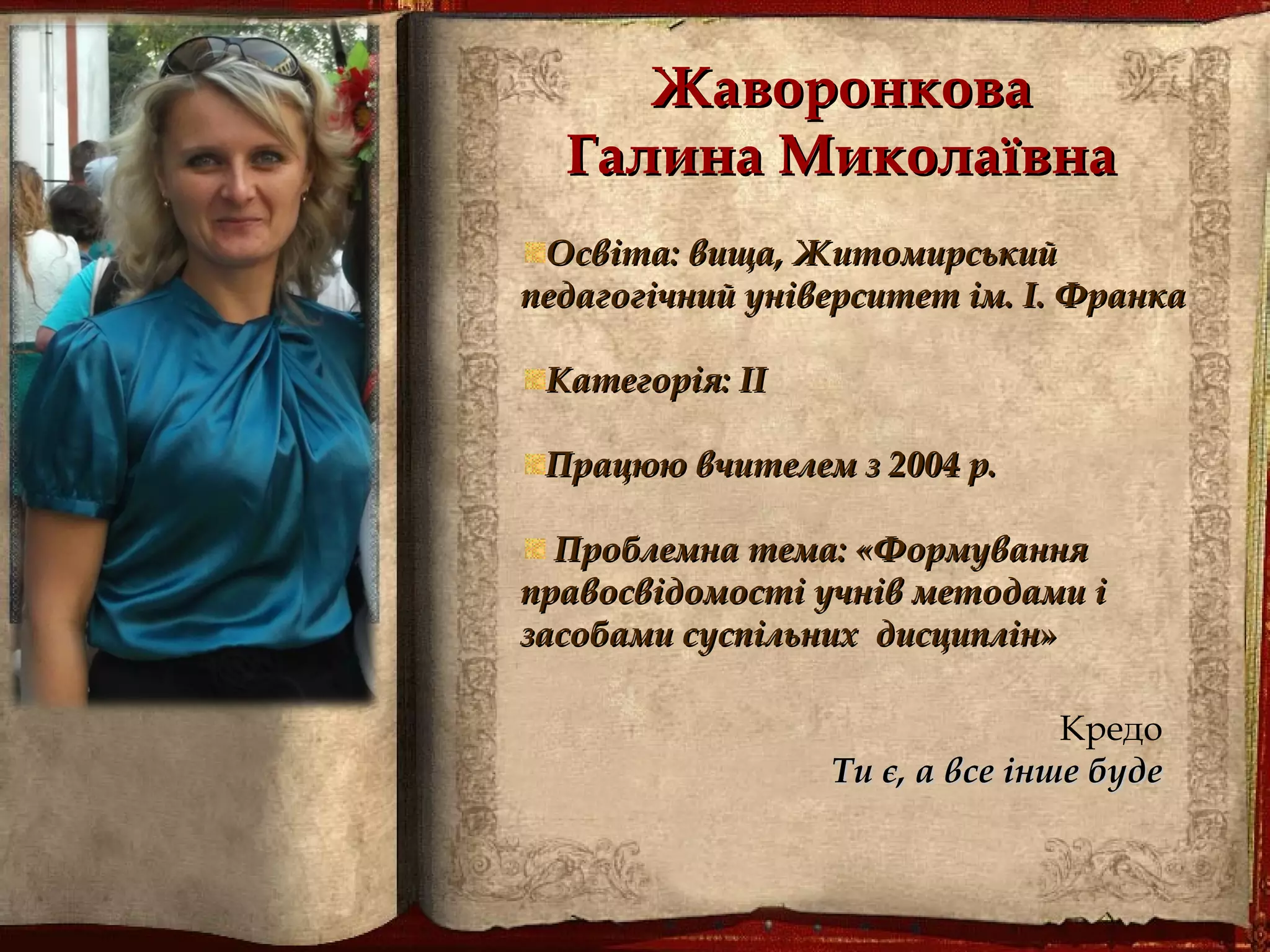 ЖаворонковаЖаворонкова
Галина МиколаївнаГалина Миколаївна
Освіта: вища, ЖитомирськийОсвіта: вища, Житомирський
педагогічний університет ім. І. Франкапедагогічний університет ім. І. Франка
Категорія: ІІКатегорія: ІІ
Працюю вчителем з 2004 р.Працюю вчителем з 2004 р.
Проблемна тема: «ФормуванняПроблемна тема: «Формування
правосвідомості учнів методами іправосвідомості учнів методами і
засобами суспільних дисциплін»засобами суспільних дисциплін»
Кредо
Ти є, а все інше будеТи є, а все інше буде
 
