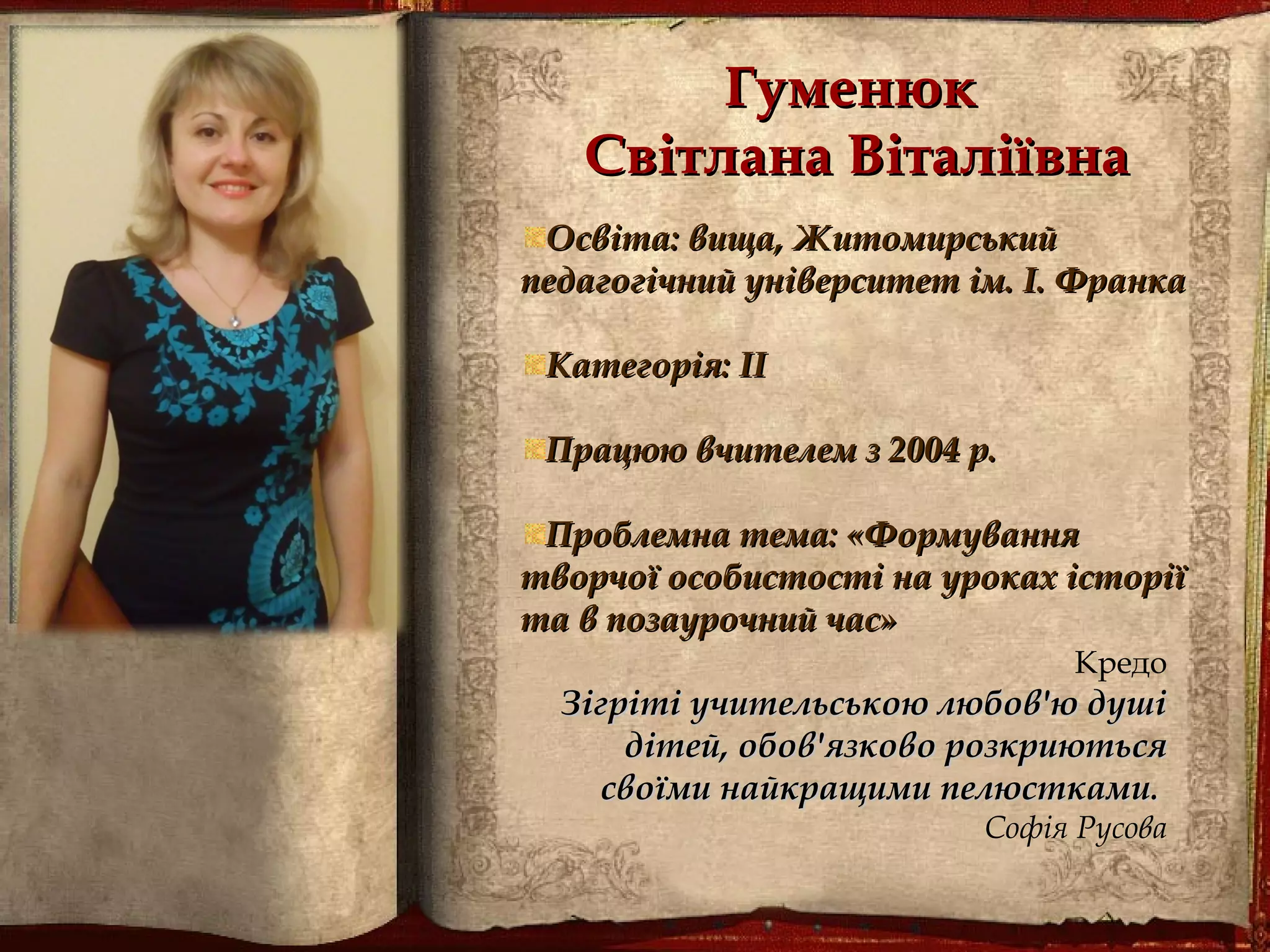 ГуменюкГуменюк
Світлана ВіталіївнаСвітлана Віталіївна
Освіта: вища, ЖитомирськийОсвіта: вища, Житомирський
педагогічний університет ім. І. Франкапедагогічний університет ім. І. Франка
Категорія: ІІКатегорія: ІІ
Працюю вчителем з 2004 р.Працюю вчителем з 2004 р.
Проблемна тема: «ФормуванняПроблемна тема: «Формування
творчої особистості на уроках історіїтворчої особистості на уроках історії
та в позаурочний час»та в позаурочний час»
Кредо
Зігріті учительською любов'ю душіЗігріті учительською любов'ю душі
дітей, обов'язково розкриютьсядітей, обов'язково розкриються
своїми найкращими пелюсткамисвоїми найкращими пелюстками..
Софія Русова
 