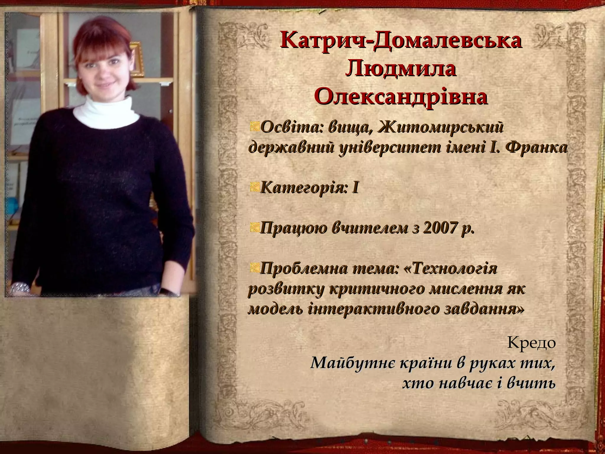 Катрич-ДомалевськаКатрич-Домалевська
ЛюдмилаЛюдмила
ОлександрівнаОлександрівна
Освіта: вища, ЖитомирськийОсвіта: вища, Житомирський
державний університет імені І.державний університет імені І. ФранкаФранка
Категорія: ІКатегорія: І
Працюю вчителем з 2007 р.Працюю вчителем з 2007 р.
Проблемна тема: «ТехнологіяПроблемна тема: «Технологія
розвитку критичного мислення якрозвитку критичного мислення як
модель інтерактивного завдання»модель інтерактивного завдання»
Кредо
Майбутнє країни в руках тих,Майбутнє країни в руках тих,
хто навчає і вчитьхто навчає і вчить
 