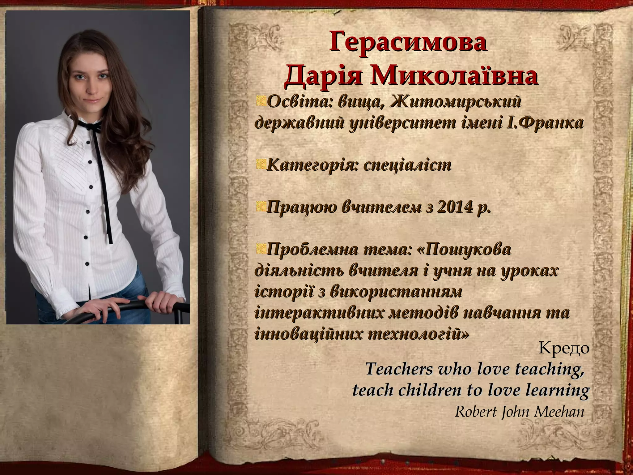 ГерасимоваГерасимова
Дарія МиколаївнаДарія Миколаївна
Освіта: вища, ЖитомирськийОсвіта: вища, Житомирський
державний університет імені І.Франкадержавний університет імені І.Франка
Категорія: спеціалістКатегорія: спеціаліст
Працюю вчителем з 2014 р.Працюю вчителем з 2014 р.
Проблемна тема: «ПошуковаПроблемна тема: «Пошукова
діяльність вчителя і учня на урокахдіяльність вчителя і учня на уроках
історії з використаннямісторії з використанням
інтерактивних методів навчання таінтерактивних методів навчання та
інноваційних технологій»інноваційних технологій»
Кредо
Teachers who love teaching,Teachers who love teaching,
teach children to love learningteach children to love learning
Robert John Meehan 
 