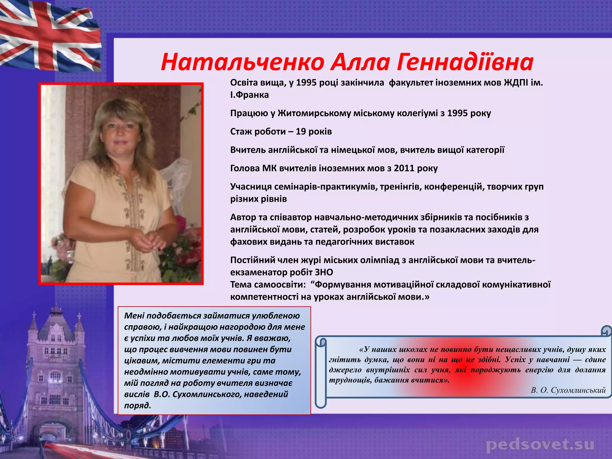 Освіта вища, у 1995 році закінчила факультет іноземних мов ЖДПІ ім.
І.Франка
Працюю у Житомирському міському колегіумі з 1995 року
Стаж роботи – 19 років
Вчитель англійської та німецької мов, вчитель вищої категорії
Голова МК вчителів іноземних мов з 2011 року
Учасниця семінарів-практикумів, тренінгів, конференцій, творчих груп
різних рівнів
Автор та співавтор навчально-методичних збірників та посібників з
англійської мови, статей, розробок уроків та позакласних заходів для
фахових видань та педагогічних виставок
Постійний член журі міських олімпіад з англійської мови та вчитель-
екзаменатор робіт ЗНО
Тема самоосвіти: “Формування мотиваційної складової комунікативної
компетентності на уроках англійської мови.»
«У наших школах не повинно бути нещасливих учнів, душу яких
гнітить думка, що вони ні на що не здібні. Успіх у навчанні — єдине
джерело внутрішніх сил учня, які породжують енергію для долання
труднощів, бажання вчитися».
В. О. Сухомлинський
Натальченко Алла Геннадіївна
Мені подобається займатися улюбленою
справою, і найкращою нагородою для мене
є успіхи та любов моїх учнів. Я вважаю,
що процес вивчення мови повинен бути
цікавим, містити елементи гри та
неодмінно мотивувати учнів, саме тому,
мій погляд на роботу вчителя визначає
вислів В.О. Сухомлинського, наведений
поряд.
 