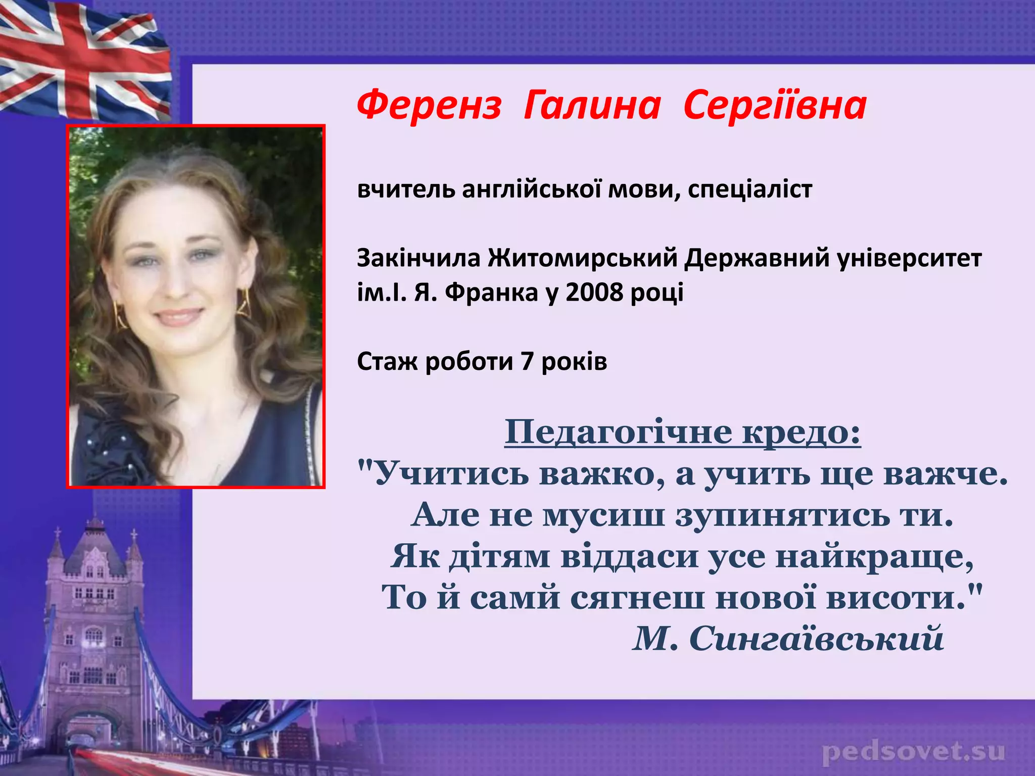 вчитель англійської мови, спеціаліст
Закінчила Житомирський Державний університет
ім.І. Я. Франка у 2008 році
Стаж роботи 7 років
Педагогічне кредо:
"Учитись важко, а учить ще важче.
Але не мусиш зупинятись ти.
Як дітям віддаси усе найкраще,
То й самй сягнеш нової висоти."
М. Сингаївський
Ференз Галина Сергіївна
 