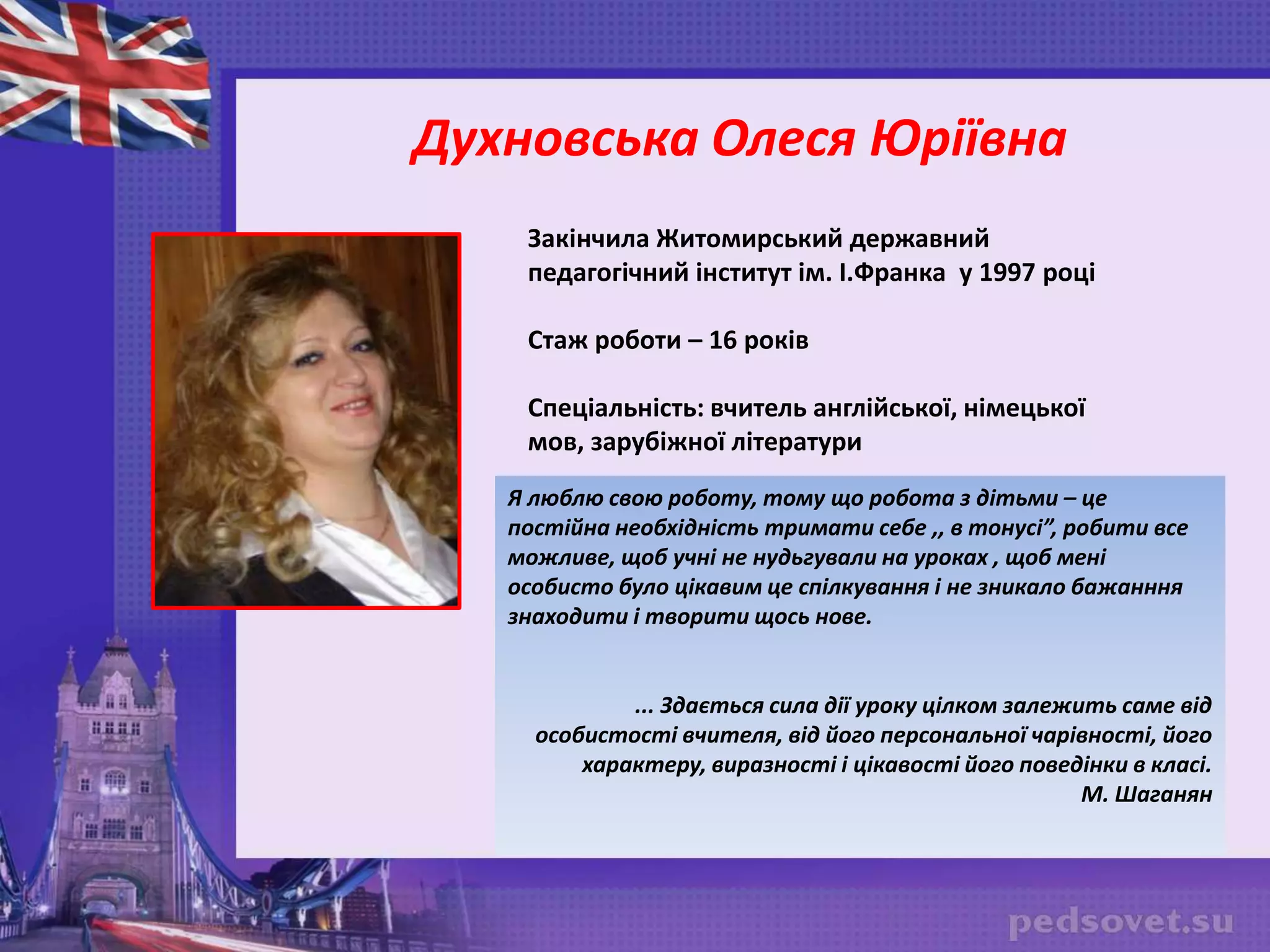 Закінчила Житомирський державний
педагогічний інститут ім. І.Франка у 1997 році
Стаж роботи – 16 років
Спеціальність: вчитель англійської, німецької
мов, зарубіжної літератури
Духновська Олеся Юріївна
Я люблю свою роботу, тому що робота з дітьми – це
постійна необхідність тримати себе ,, в тонусі”, робити все
можливе, щоб учні не нудьгували на уроках , щоб мені
особисто було цікавим це спілкування і не зникало бажанння
знаходити і творити щось нове.
... Здається сила дії уроку цілком залежить саме від
особистості вчителя, від його персональної чарівності, його
характеру, виразності і цікавості його поведінки в класі.
М. Шаганян
 