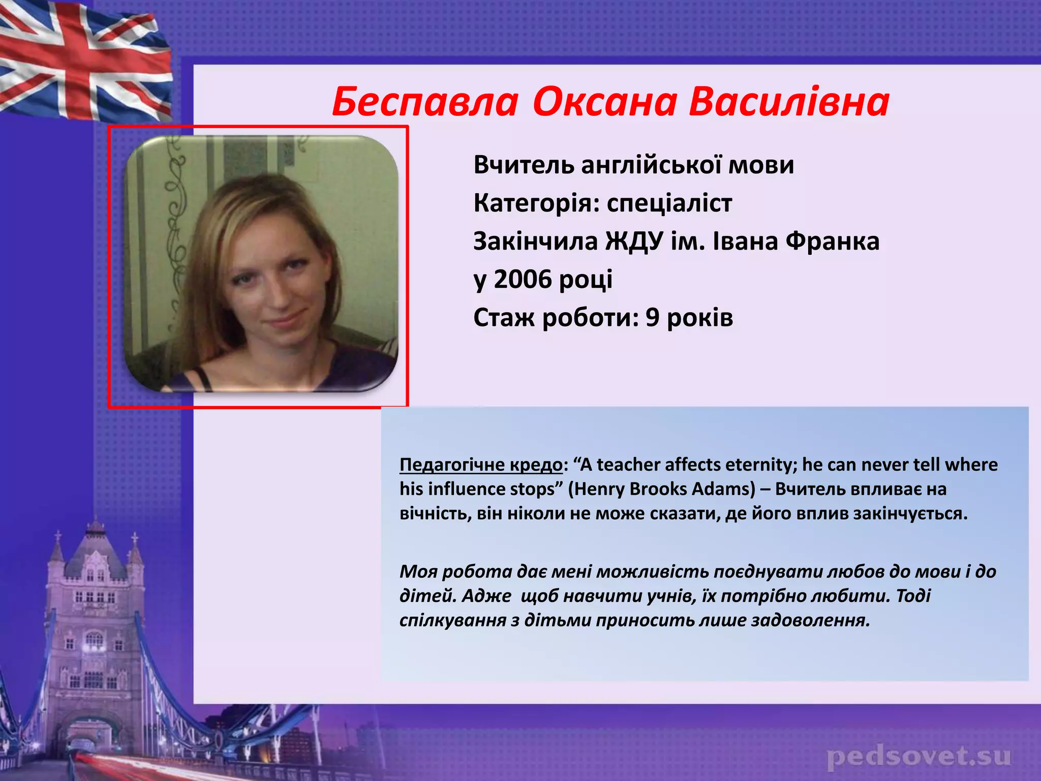 Беспавла Оксана Василівна
Вчитель англійської мови
Категорія: спеціаліст
Закінчила ЖДУ ім. Івана Франка
у 2006 році
Стаж роботи: 9 років
Педагогічне кредо: “A teacher affects eternity; he can never tell where
his influence stops” (Henry Brooks Adams) – Вчитель впливає на
вічність, він ніколи не може сказати, де його вплив закінчується.
Моя робота дає мені можливість поєднувати любов до мови і до
дітей. Адже щоб навчити учнів, їх потрібно любити. Тоді
спілкування з дітьми приносить лише задоволення.
 