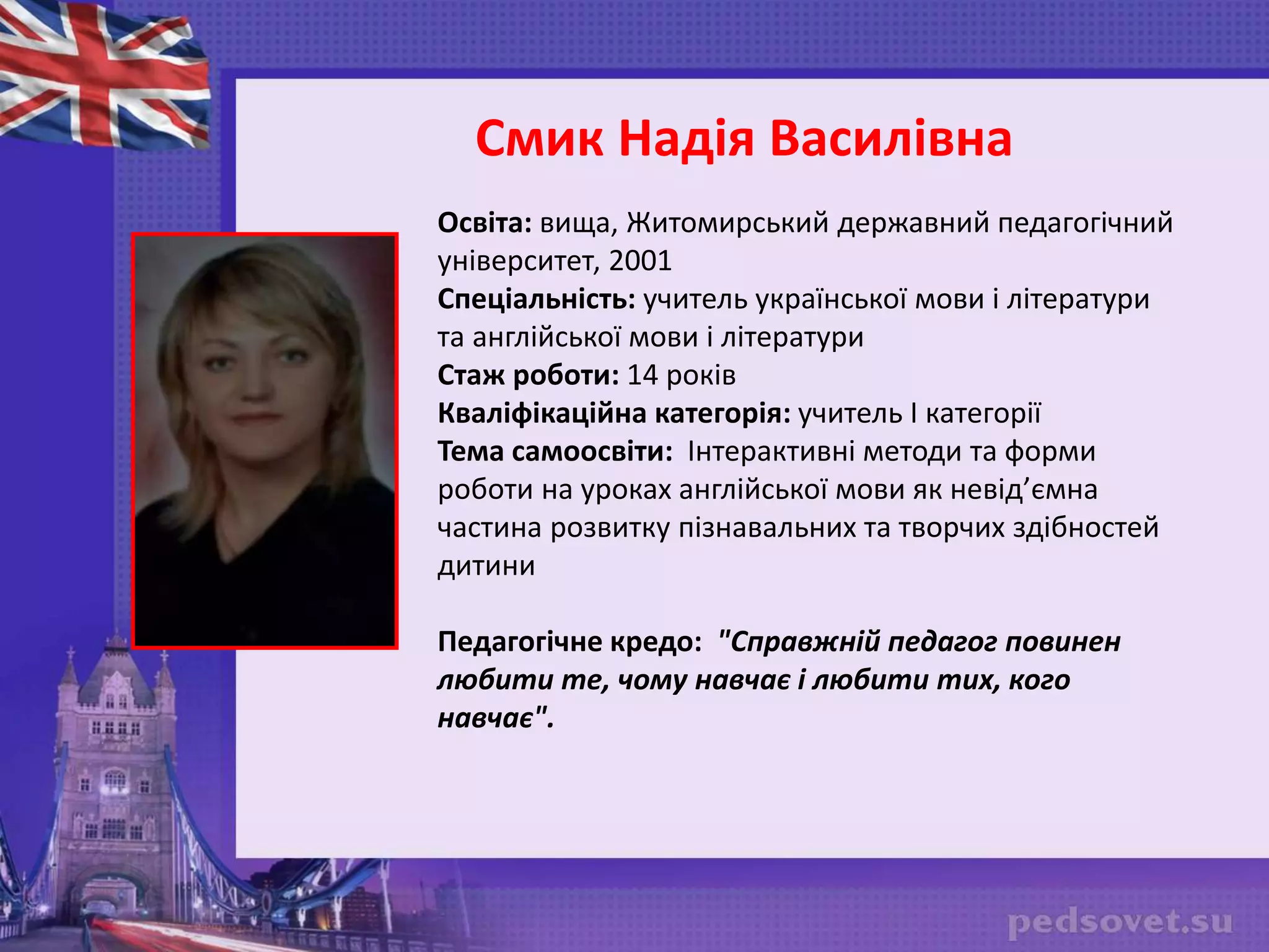 Освіта: вища, Житомирський державний педагогічний
університет, 2001
Спеціальність: учитель української мови і літератури
та англійської мови і літератури
Стаж роботи: 14 років
Кваліфікаційна категорія: учитель І категорії
Тема самоосвіти: Інтерактивні методи та форми
роботи на уроках англійської мови як невід’ємна
частина розвитку пізнавальних та творчих здібностей
дитини
Педагогічне кредо: "Справжній педагог повинен
любити те, чому навчає і любити тих, кого
навчає".
Смик Надія Василівна
 