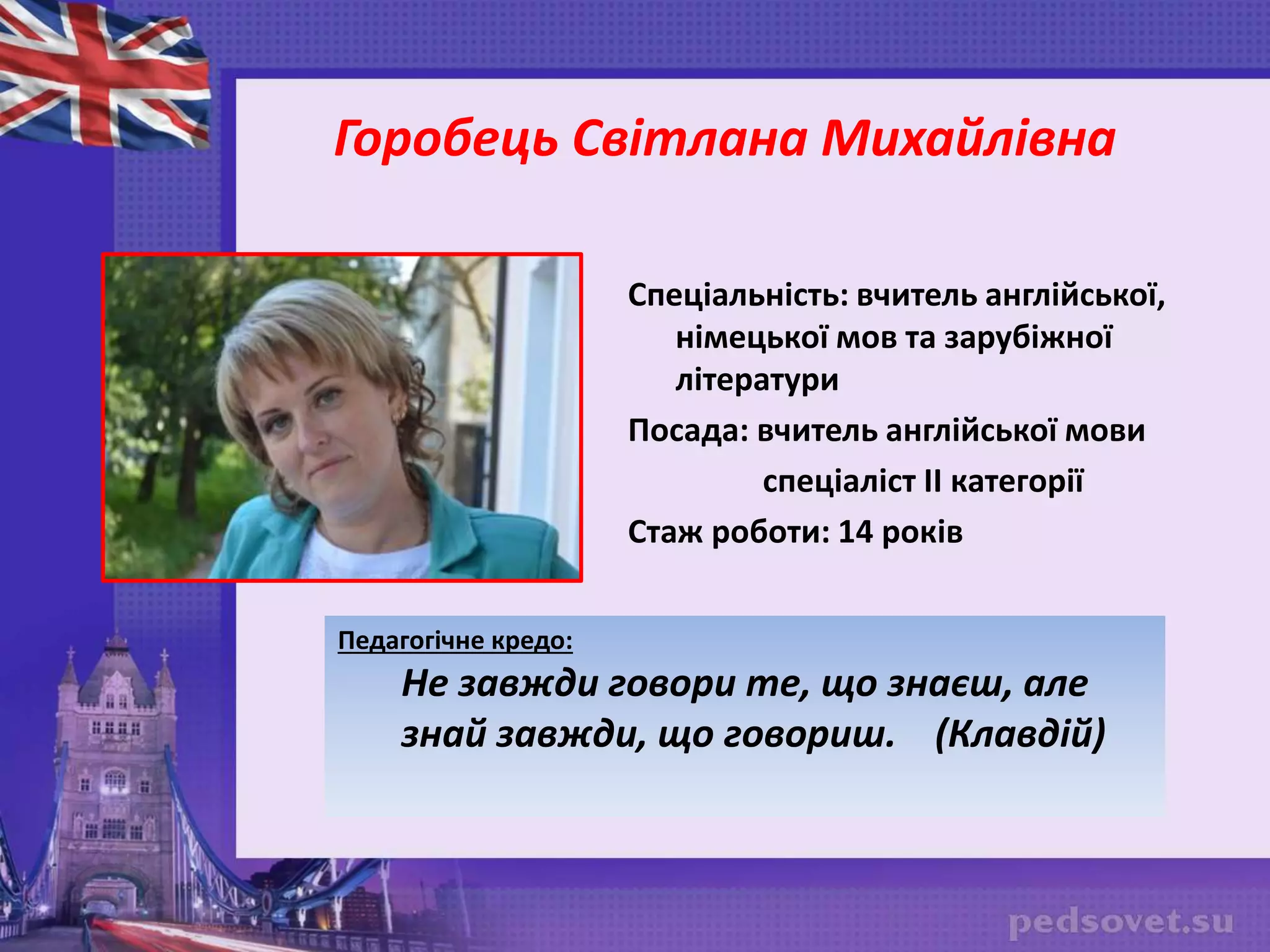 Спеціальність: вчитель англійської,
німецької мов та зарубіжної
літератури
Посада: вчитель англійської мови
спеціаліст ІІ категорії
Стаж роботи: 14 років
Горобець Світлана Михайлівна
Педагогічне кредо:
Не завжди говори те, що знаєш, але
знай завжди, що говориш. (Клавдій)
 