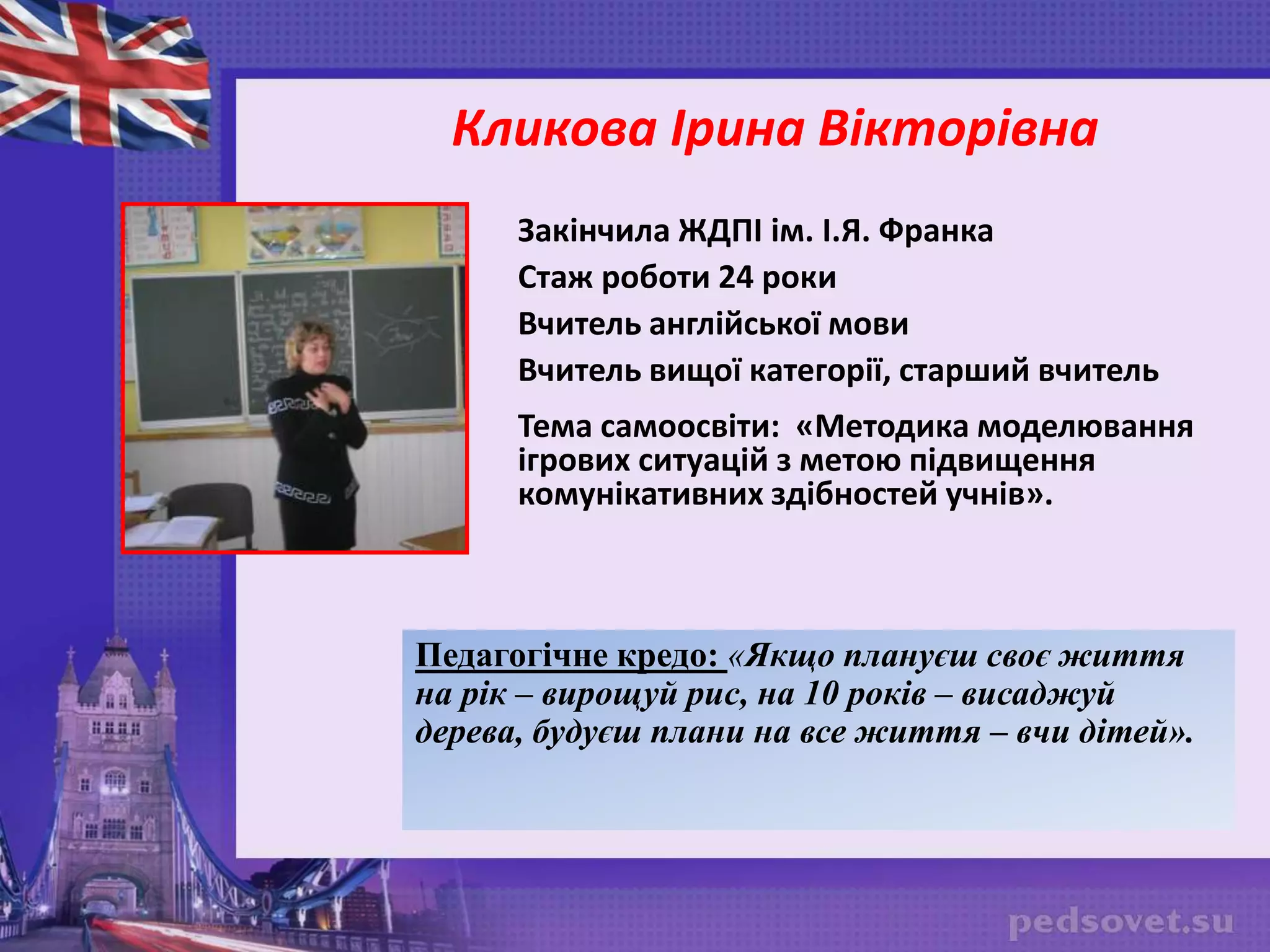 Закінчила ЖДПІ ім. І.Я. Франка
Стаж роботи 24 роки
Вчитель англійської мови
Вчитель вищої категорії, старший вчитель
Тема самоосвіти: «Методика моделювання
ігрових ситуацій з метою підвищення
комунікативних здібностей учнів».
Педагогічне кредо: «Якщо плануєш своє життя
на рік – вирощуй рис, на 10 років – висаджуй
дерева, будуєш плани на все життя – вчи дітей».
Кликова Ірина Вікторівна
 
