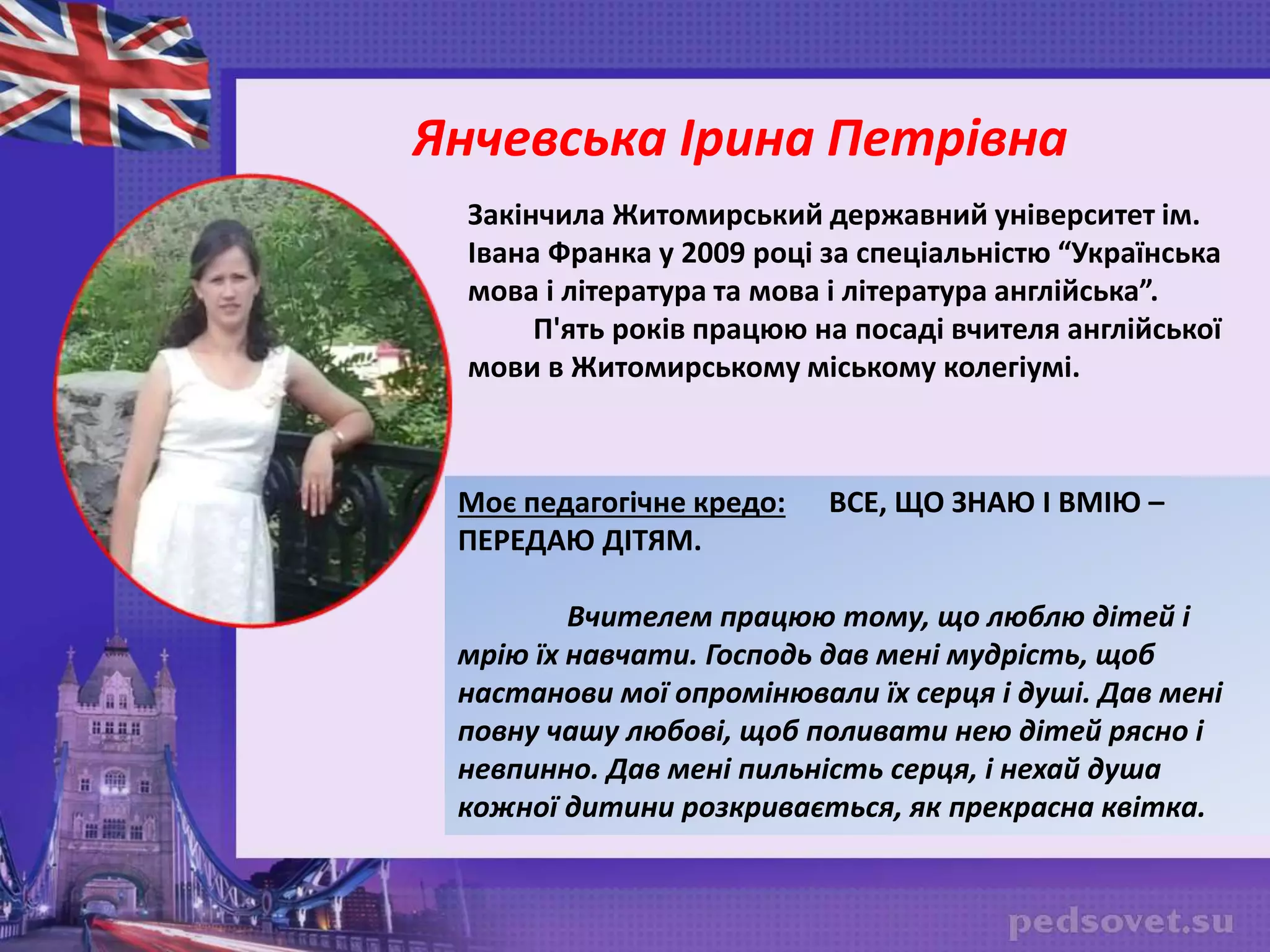 Закінчила Житомирський державний університет ім.
Івана Франка у 2009 році за спеціальністю “Українська
мова і література та мова і література англійська”.
П'ять років працюю на посаді вчителя англійської
мови в Житомирському міському колегіумі.
Моє педагогічне кредо: ВСЕ, ЩО ЗНАЮ І ВМІЮ –
ПЕРЕДАЮ ДІТЯМ.
Вчителем працюю тому, що люблю дітей і
мрію їх навчати. Господь дав мені мудрість, щоб
настанови мої опромінювали їх серця і душі. Дав мені
повну чашу любові, щоб поливати нею дітей рясно і
невпинно. Дав мені пильність серця, і нехай душа
кожної дитини розкривається, як прекрасна квітка.
Янчевська Ірина Петрівна
 