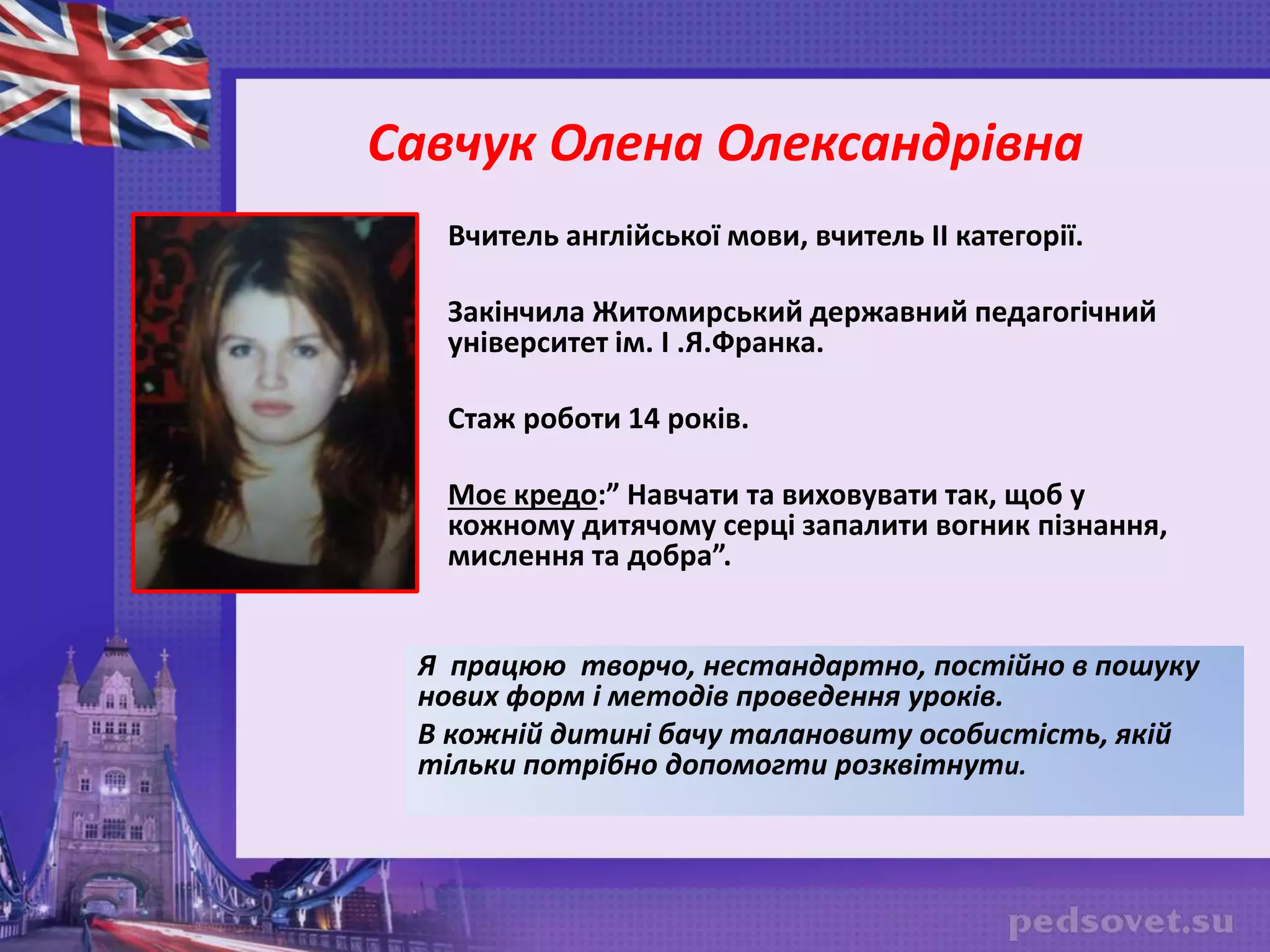 Савчук Олена Олександрівна
Вчитель англійської мови, вчитель II категорії.
Закінчила Житомирський державний педагогічний
університет ім. І .Я.Франка.
Стаж роботи 14 років.
Моє кредо:” Навчати та виховувати так, щоб у
кожному дитячому серці запалити вогник пізнання,
мислення та добра”.
Я працюю творчо, нестандартно, постійно в пошуку
нових форм і методів проведення уроків.
В кожній дитині бачу талановиту особистість, якій
тільки потрібно допомогти розквітнути.
 