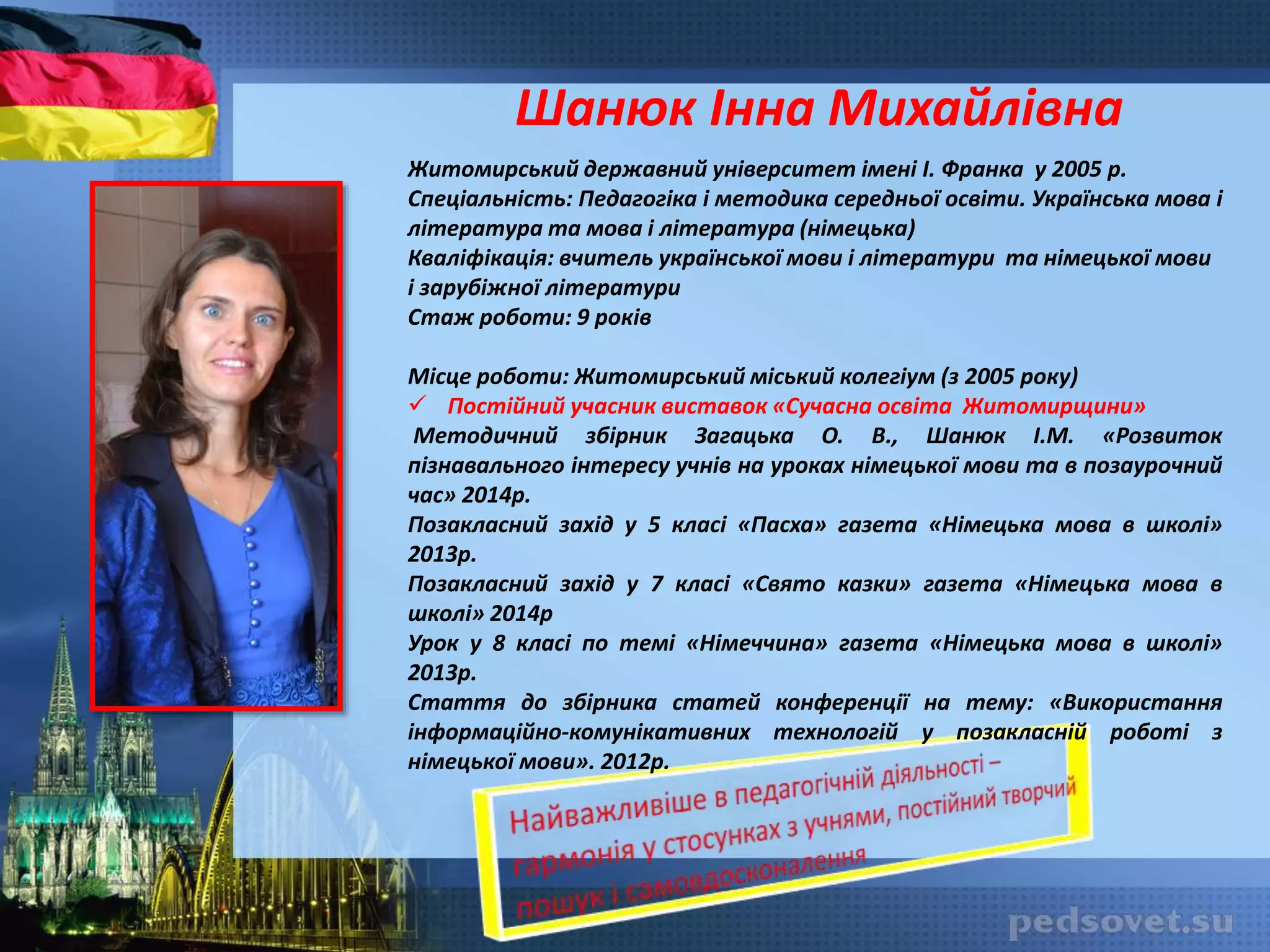 Шанюк Інна Михайлівна
Житомирський державний університет імені І. Франка у 2005 р.
Спеціальність: Педагогіка і методика середньої освіти. Українська мова і
література та мова і література (німецька)
Кваліфікація: вчитель української мови і літератури та німецької мови
і зарубіжної літератури
Стаж роботи: 9 років
Місце роботи: Житомирський міський колегіум (з 2005 року)
 Постійний учасник виставок «Сучасна освіта Житомирщини»
Методичний збірник Загацька О. В., Шанюк І.М. «Розвиток
пізнавального інтересу учнів на уроках німецької мови та в позаурочний
час» 2014р.
Позакласний захід у 5 класі «Пасха» газета «Німецька мова в школі»
2013р.
Позакласний захід у 7 класі «Свято казки» газета «Німецька мова в
школі» 2014р
Урок у 8 класі по темі «Німеччина» газета «Німецька мова в школі»
2013р.
Стаття до збірника статей конференції на тему: «Використання
інформаційно-комунікативних технологій у позакласній роботі з
німецької мови». 2012р.
 