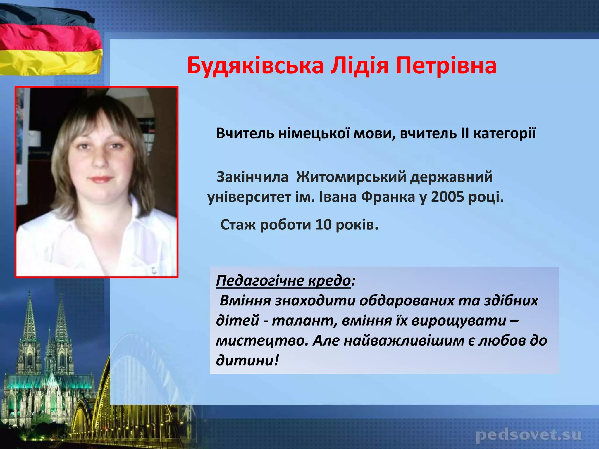 Будяківська Лідія Петрівна
Вчитель німецької мови, вчитель II категорії
Закінчила Житомирський державний
університет ім. Івана Франка у 2005 році.
Стаж роботи 10 років.
Педагогічне кредо:
Вміння знаходити обдарованих та здібних
дітей - талант, вміння їх вирощувати –
мистецтво. Але найважливішим є любов до
дитини!
 