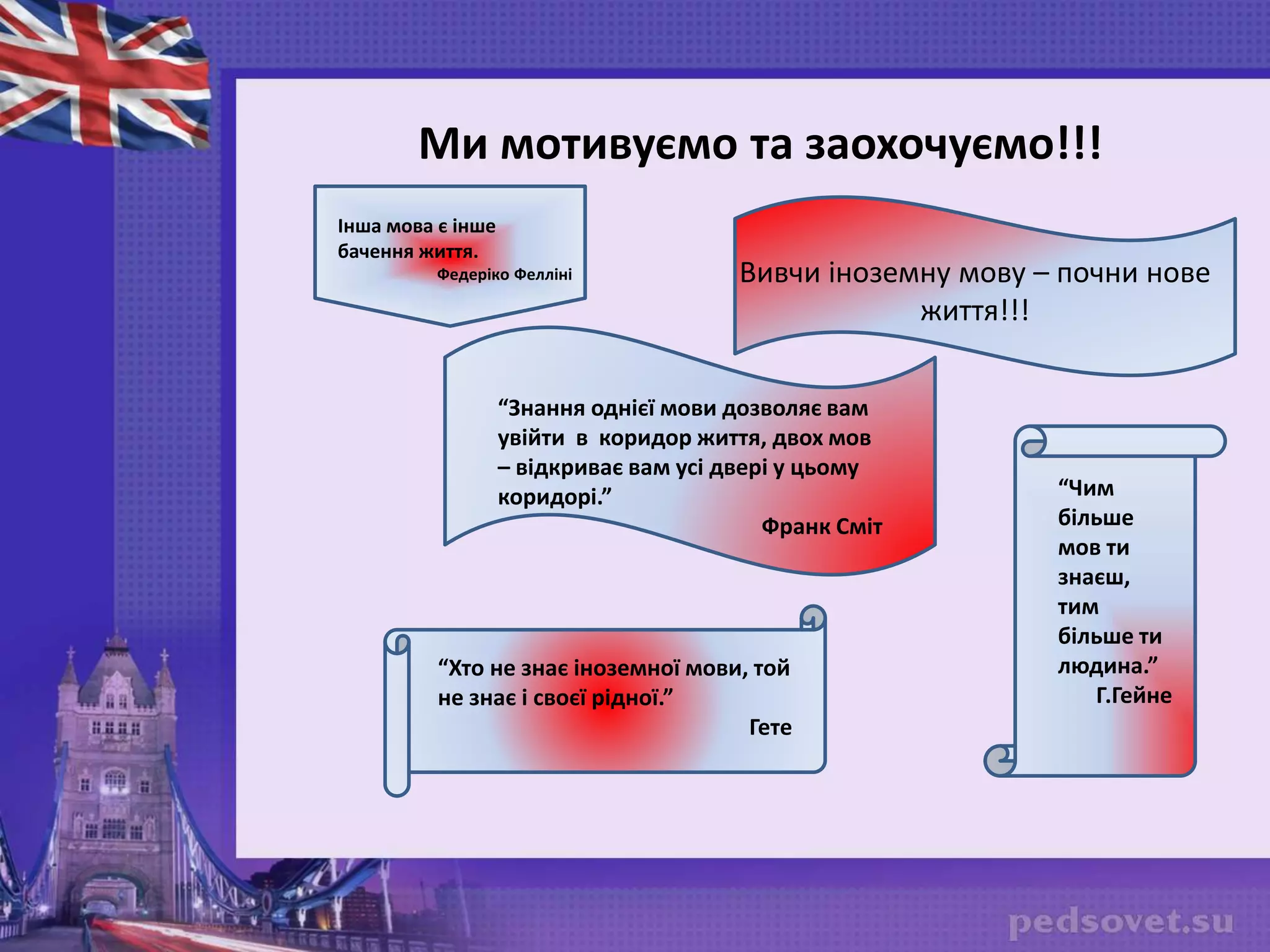 Вивчи іноземну мову – почни нове
життя!!!
Ми мотивуємо та заохочуємо!!!
“Чим
більше
мов ти
знаєш,
тим
більше ти
людина.”
Г.Гейне
“Хто не знає іноземної мови, той
не знає і своєї рідної.”
Гете
“Знання однієї мови дозволяє вам
увійти в коридор життя, двох мов
– відкриває вам усі двері у цьому
коридорі.”
Франк Сміт
Інша мова є інше
бачення життя.
Федеріко Фелліні
 