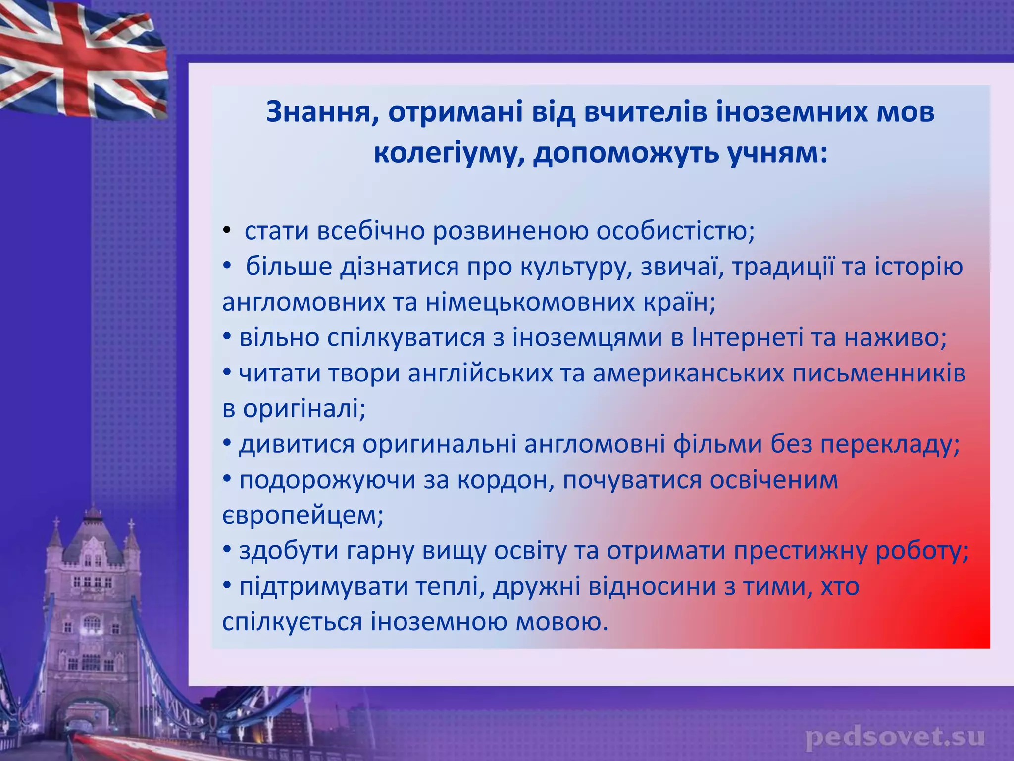 Знання, отримані від вчителів іноземних мов
колегіуму, допоможуть учням:
• стати всебічно розвиненою особистістю;
• більше дізнатися про культуру, звичаї, традиції та історію
англомовних та німецькомовних країн;
• вільно спілкуватися з іноземцями в Інтернеті та наживо;
• читати твори англійських та американських письменників
в оригіналі;
• дивитися оригинальні англомовні фільми без перекладу;
• подорожуючи за кордон, почуватися освіченим
європейцем;
• здобути гарну вищу освіту та отримати престижну роботу;
• підтримувати теплі, дружні відносини з тими, хто
спілкується іноземною мовою.
 