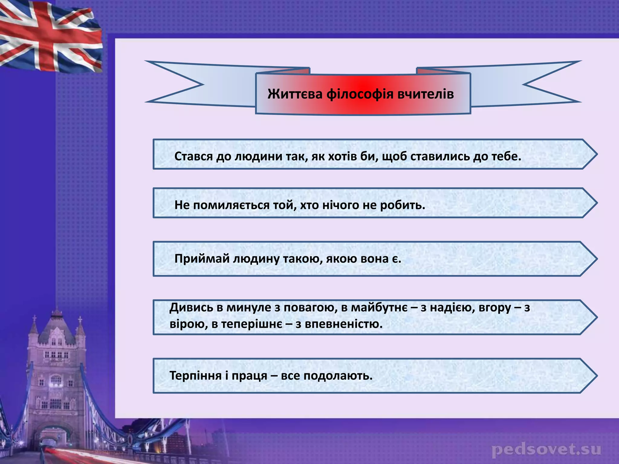 Життєва філософія вчителів
Стався до людини так, як хотів би, щоб ставились до тебе.
Не помиляється той, хто нічого не робить.
Приймай людину такою, якою вона є.
Дивись в минуле з повагою, в майбутнє – з надією, вгору – з
вірою, в теперішнє – з впевненістю.
Терпіння і праця – все подолають.
 