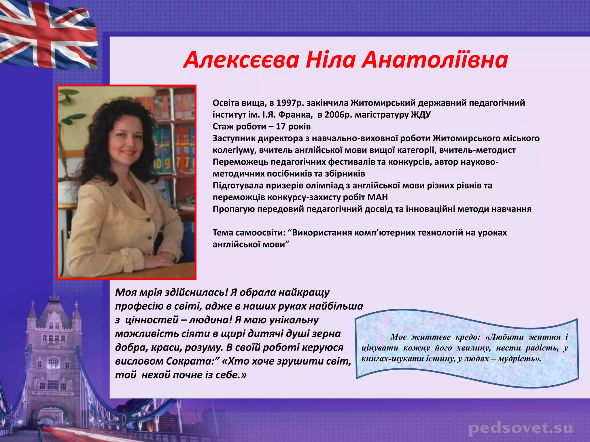 Алексєєва Ніла Анатоліївна
Освіта вища, в 1997р. закінчила Житомирський державний педагогічний
інститут ім. І.Я. Франка, в 2006р. магістратуру ЖДУ
Стаж роботи – 17 років
Заступник директора з навчально-виховної роботи Житомирського міського
колегіуму, вчитель англійської мови вищої категорії, вчитель-методист
Переможець педагогічних фестивалів та конкурсів, автор науково-
методичних посібників та збірників
Підготувала призерів олімпіад з англійської мови різних рівнів та
переможців конкурсу-захисту робіт МАН
Пропагую передовий педагогічний досвід та інноваційні методи навчання
Тема самоосвіти: “Використання комп’ютерних технологій на уроках
англійської мови”
Моя мрія здійснилась! Я обрала найкращу
професію в світі, адже в наших руках найбільша
з цінностей – людина! Я маю унікальну
можливість сіяти в щирі дитячі душі зерна
добра, краси, розуму. В своїй роботі керуюся
висловом Сократа:” «Хто хоче зрушити світ,
той нехай почне із себе.»
Моє життєве кредо: «Любити життя і
цінувати кожну його хвилину, нести радість, у
книгах-шукати істину, у людях – мудрість».
 
