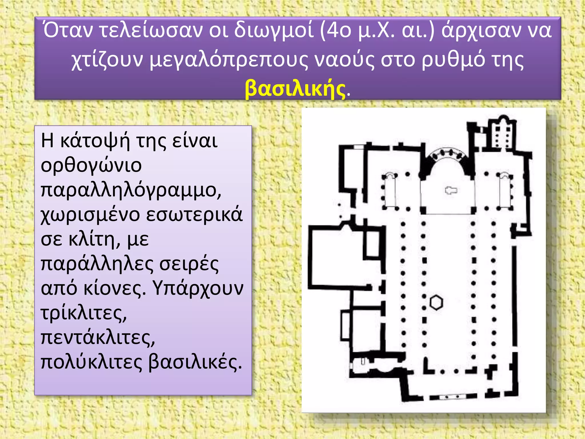 Όταν τελείωσαν οι διωγμοί (4ο μ.X. αι.) άρχισαν να
χτίζουν μεγαλόπρεπους ναούς στο ρυθμό της
βασιλικής.
Η κάτοψή της είναι
ορθογώνιο
παραλληλόγραμμο,
χωρισμένο εσωτερικά
σε κλίτη, με
παράλληλες σειρές
από κίονες. Yπάρχουν
τρίκλιτες,
πεντάκλιτες,
πολύκλιτες βασιλικές.
 