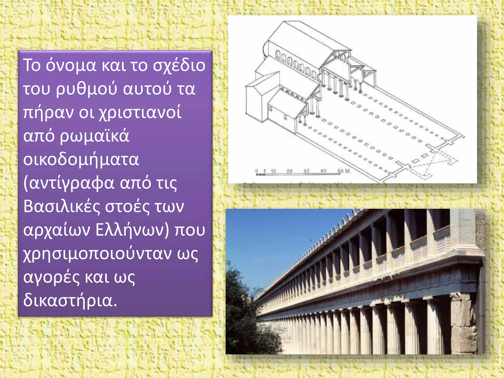 Το όνομα και το σχέδιο
του ρυθμού αυτού τα
πήραν οι χριστιανοί
από ρωμαϊκά
οικοδομήματα
(αντίγραφα από τις
Βασιλικές στοές των
αρχαίων Ελλήνων) που
χρησιμοποιούνταν ως
αγορές και ως
δικαστήρια.
 