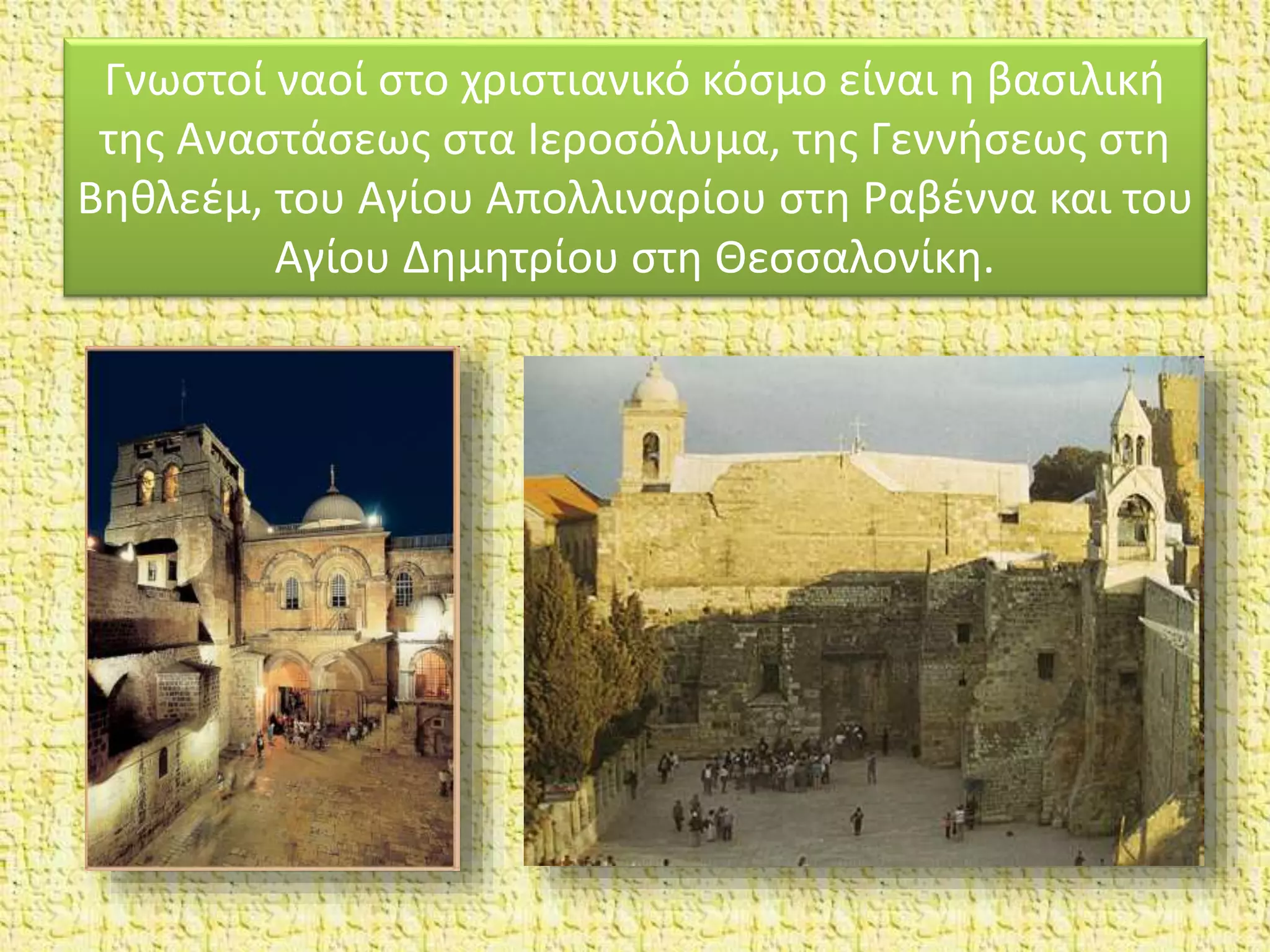 Γνωστοί ναοί στο χριστιανικό κόσμο είναι η βασιλική
της Αναστάσεως στα Ιεροσόλυμα, της Γεννήσεως στη
Βηθλεέμ, του Aγίου Απολλιναρίου στη Ραβέννα και του
Aγίου Δημητρίου στη Θεσσαλονίκη.
 