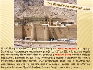 Η Ιερά Μονή Θεοβαδίστου Όρους Σινά ή Μονή της Αγίας Αικατερίνης, κτίστηκε με
διαταγή του αυτοκράτορα Ιουστινιανού, μεταξύ του 527 και 565. Κτίστηκε στο σημείο
που κατά την παράδοση πιστευόταν πως υπήρχε η Καιόμενη Βάτος, όπου και υπάρχει
παρεκκλήσι. Βρίσκεται σε ένα πολύ εντυπωσιακό φυσικό περιβάλλον και διαθέτει
ανεκτίμητους θησαυρούς τέχνης. Ίσως μεγαλύτερης αξίας είναι η συλλογή των
χειρογράφων, μία από τις πιο πλούσιες στον κόσμο! Περίπου 4500 σε Ελληνικά,
Αραμαϊκά, Αρμενικά, Εβραϊκά, Σλαβικά, Συριακά, Γεωργιανά και άλλες γλώσσες.
 