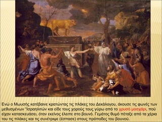 Ενώ ο Μωυσής κατέβαινε κρατώντας τις πλάκες του Δεκάλογου, άκουσε τις φωνές των
μεθυσμένων “Ισραηλιτών και είδε τους χορούς τους γύρω από το χρυσό μοσχάρι, πού
είχαν κατασκευάσει, όταν εκείνος έλειπε στο βουνό. Γεμάτος θυμό πέταξε από τα χέρια
του τις πλάκες και τις συνέτριψε (έσπασε) στους πρόποδες του βουνού.
 