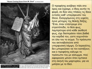 Ο προφήτης ανέβηκε πάλι στο
όρος και έγραψε, ο ίδιος αυτήν τη
φορά, σε δύο νέες πλάκες τις δέκα
εντολές καθ’ υπαγόρευσιν του
Θεού. Εισερχόμενος στη νεφέλη
έγινε μέτοχος της θεϊκής δόξης.
“Ετσι, όταν επέστρεψε στο
στρατόπεδο, το θείο φως,
λαμπρότερο από κάθε αισθητό
φως, είχε διαπεράσει τόσο βαθιά
την καρδιά του, ώστε εκχυνόταν
σε όλο του το σώμα. Το πρόσωπο
του ακτινοβολούσε από
υπερφυσική λάμψη. Οι Ισραηλίτες
δεν μπορούσαν να τον κοιτάξουν,
και ο προφήτης κάλυψε το
πρόσωπο του με κάλυμμα, πού
αφαιρούσε μόνον όταν έμπαινε
στη σκηνή του μαρτυρίου, για να
μιλήσει με το Θεό.
 