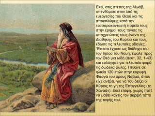 Εκεί, στις στέπες της Μωάβ,
υπενθύμισε στον λαό τις
ευεργεσίες του Θεού και τις
αποκαλύψεις κατά την
τεσσαρακονταετή πορεία τους
στην έρημο, τους τόνισε τις
υποχρεώσεις τους έναντι της
Διαθήκης του Κυρίου και τους
έδωσε τις τελευταίες οδηγίες.
“Επειτα έχρισε ως διάδοχο του
τον Ιησού του Ναυή, έψαλε προς
τον Θεό μια ωδή (Δευτ. 32, 1-43)
και ευλόγησε για τελευταία φορά
τις δώδεκα φυλές. Πέθανε σε
ηλικία 120 ετών στην κορυφή
Φασγά του όρους Ναβαύ, όπου
είχε ανέβει, για να του δείξει ο
Κύριος τη γη της Επαγγελίας (τη
Χαναάν). Εκεί ετάφη, χωρίς ποτέ
να μάθει κανείς τον ακριβή τόπο
της ταφής του.
 