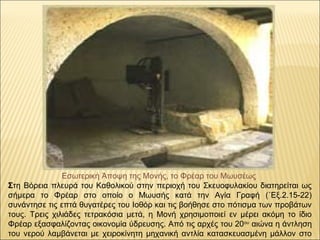 Εσωτερική Άποψη της Μονής, το Φρέαρ του Μωυσέως
Στη Βόρεια πλευρά του Καθολικού στην περιοχή του Σκευοφυλακίου διατηρείται ως 
σήμερα  το  Φρέαρ  στο  οποίο  ο  Μωυσής  κατά  την  Αγία  Γραφή  (΄Εξ.2.15-22) 
συνάντησε τις επτά θυγατέρες του Ιοθόρ και τις βοήθησε στο πότισμα των προβάτων 
τους.  Τρεις  χιλιάδες  τετρακόσια  μετά,  η  Μονή  χρησιμοποιεί  εν  μέρει  ακόμη  το  ίδιο 
Φρέαρ εξασφαλίζοντας οικονομία ύδρευσης. Από τις αρχές του 20ου
 αιώνα η άντληση 
του  νερού λαμβάνεται με χειροκίνητη μηχανική  αντλία κατασκευασμένη  μάλλον στο 
 