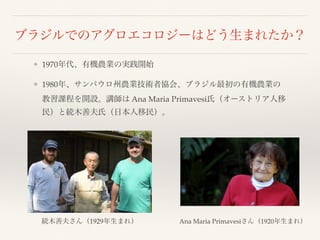 ブラジルでのアグロエコロジーはどう生まれたか？
❖ 1970年代、有機農業の実践開始
❖ 1980年、サンパウロ州農業技術者協会、ブラジル最初の有機農業の
教習課程を開設。講師は Ana Maria Primavesi氏（オーストリア人移
民）と続木善夫氏（日本人移民）。
続木善夫さん（1929年生まれ） Ana Maria Primavesiさん（1920年生まれ）
 