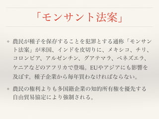 「モンサント法案」
❖ 農民が種子を保存することを犯罪とする通称「モンサン
ト法案」が米国、インドを皮切りに、メキシコ、チリ、
コロンビア、アルゼンチン、グアテマラ、ベネズエラ、
ケニアなどのアフリカで登場。EUやアジアにも影響を
及ぼす。種子企業から毎年買わなければならない。
❖ 農民の権利よりも多国籍企業の知的所有権を優先する
自由貿易協定により強制される。
 