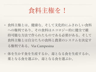 食料主権を！
❖ 食料主権とは、健康な、そして文化的にふさわしい食料
への権利であり、その食料はエコロジー的に健全で維
持可能な方法で作られたものである必要がある。そして
食料主権とは自分たちの食料と農業のシステムを決定す
る権利である。Via Campesina
❖ 体を生かす食を生産するか、毒となる食を生産するか、
薬となる食を選ぶか、毒となる食を選ぶか。
 