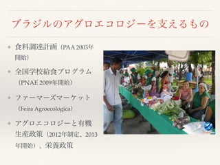 ブラジルのアグロエコロジーを支えるもの
❖ 食料調達計画（PAA 2003年
開始）
❖ 全国学校給食プログラム
（PNAE 2009年開始）
❖ ファーマーズマーケット
（Feira Agroecologica）
❖ アグロエコロジーと有機
生産政策（2012年制定、2013
年開始）、栄養政策
 