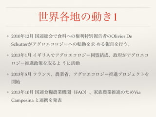 世界各地の動き1
❖ 2010年12月 国連総会で食料への権利特別報告者のOlivier De
Schutterがアグロエコロジーへの転換を求 める報告を行う。
❖ 2013年1月 イギリスでアグロエコロジー同盟結成、政府がアグロエコ
ロジー推進政策を取るよ うに活動
❖ 2013年5月 フランス、農業省、アグロエコロジー推進プロジェクトを
開始
❖ 2013年10月 国連食糧農業機関（FAO）、家族農業推進のためVia
Campesina と連携を発表
 