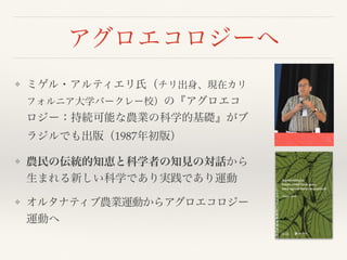 アグロエコロジーへ
❖ ミゲル・アルティエリ氏（チリ出身、現在カリ
フォルニア大学バークレー校）の『アグロエコ
ロジー：持続可能な農業の科学的基礎』がブ
ラジルでも出版（1987年初版）
❖ 農民の伝統的知恵と科学者の知見の対話から
生まれる新しい科学であり実践であり運動
❖ オルタナティブ農業運動からアグロエコロジー
運動へ
 