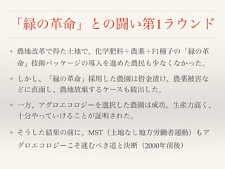 「緑の革命」との闘い第1ラウンド
❖ 農地改革で得た土地で、化学肥料＋農薬＋F1種子の「緑の革
命」技術パッケージの導入を進めた農民も少なくなかった。
❖ しかし、「緑の革命」採用した農園は借金漬け、農薬被害な
どに直面し、農地放棄するケースも続出した。
❖ 一方、アグロエコロジーを選択した農園は成功。生産力高く、
十分やっていけることが証明された。
❖ そうした結果の前に、MST（土地なし地方労働者運動）もア
グロエコロジーこそ進むべき道と決断（2000年前後）
 