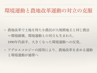 環境運動と農地改革運動の対立の克服
❖ 農地改革で土地を得た小農民が大規模地主と同じ農法
＝環境破壊。環境運動との対立も生まれた。 
1990年代前半、大きくなった環境運動への反発。
❖ アグロエコロジーの採用により、農地改革を求める運動
と環境運動が連帯へ
 