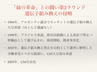 「緑の革命」との闘い第2ラウンド
遺伝子組み換えの侵略
❖ 1996年、アルゼンチン議会でモンサントの遺伝子組み換え
大豆承認（ほとんど議論なし）
❖ 1998年、ブラジルで承認、即市民組織による訴訟で禁止→
密輸品として運び込まれ、栽培開始、既成事実化
❖ 2003年、遺伝子組み換え禁止を公約として選挙に勝利した
労働者党ルラが大統領に。GM大豆部分承認
❖ 2005年、GM合法化
 