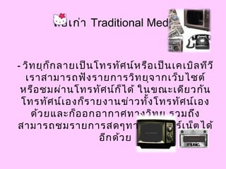 สื่อเก่า Traditional Media
- วิทยุก็กลายเป็นโทรทัศน์หรือเป็นเคเบิลทีวี
เราสามารถฟังรายการวิทยุจากเว็บไซต์
หรือชมผ่านโทรทัศน์ก็ได้ ในขณะเดียวกัน
โทรทัศน์เองก็รายงานข่าวทั้งโทรทัศน์เอง
ด้วยและก็ออกอากาศทางวิทยุ รวมถึง
สามารถชมรายการสดๆทางอินเทอร์เน็ตได้
อีกด้วย
 