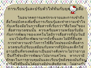 การเรียนรู้และปรับตัวให้ทันกับยุคสมัยสื่อ
ในอนาคตการแพร่กระจายและการเข้าถึง
สื่อใหม่ยังคงเพิ่มขึ้นการเรียนรู้และทำาความเข้าใจ
กับเครื่องมือในการสื่อสารที่เรียกว่า“สื่อใหม่”ของ
สื่อสารมวลชนนั้น ควรเตรียมความพร้อมรับมือ
กับการพัฒนาของเทคโนโลยีการสื่อสารที่นับวันมี
แนวโน้มที่จะพัฒนามากยิ่งขึ้นและไม่มีที่สิ้นสุด
การทำาความเข้าใจการใช้สื่อใหม่ของนักสื่อสาร
มวลชนก็เปรียบเสมือนกับทหารที่รู้จักและฝึกใช้
อาวุธปืนที่ทรงพลังมาเป็นอย่างดีเพราะไม่ว่าอาวุธ
ปืนที่ใช้จะมีการพัฒนาไปมากแค่ไหน  หากเรามี
ทักษะในการควบคุมมันและเรียนรู้พลังของมันก็จะ
ทำาให้ใช้ปืนนั้นได้อย่างมีประสิทธิภาพ  ไม่ต่างกัน
 