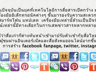 นปัจจุบันเป็นยุคที่เทคโนโลยีการสื่อสารเปิดกว้าง ม
รื่องมืออิเล็กทรอนิคต่างๆ ขึ้นมารองรับความสะดวก
สมาร์ทโฟน แทปเลท เครื่องมือเหล่านี้ล้วนเป็นปัจจ
ณ์เหล่านี้มีทางเลือกในการเสพข่าวสารหลากหลาย
ด้ว่าสื่อเก่าก็ต่างหันหน้าเข้ามาปรับตัวเข้ากับสื่อใหม
ผู้ชมผ่านอินเตอร์เน็ตและสื่อสังคมออนไลน์มากขึ้น
์ การสร้าง facebook fanpage, twitter, instagr
 