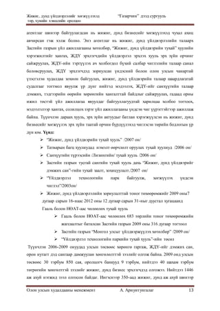 Жижиг, дунд үйлдвэрлэлийг хөгжүүлэхэд “Газарчин” дээд сургууль
төр, хувийн хэвшлийн оролцоо
Олон улсын худалдааны менежмент А. Ариунтунгалаг 13
агентлаг шинээр байгуулагдсан нь жижиг, дунд бизнесийг хөгжүүлэхэд чухал ахиц
авчирсан гэж хэлж болно. Энэ агентлаг нь жижиг, дунд үйлдвэрлэлийн талаарх
Засгийн газрын үйл ажиллагааны хөтөлбөр, “Жижиг, дунд үйлдвэрийн тухай” хуулийн
хэрэгжилтийг хангах, ЖДҮ эрхлэгчдийн үйлдвэрлэл эрхлэх хууль эрх зүйн орчинг
сайжруулах, ЖДҮ-ийн тэргүүлэх ач холбогдол бүхий салбар чиглэлийн талаар санал
боловсруулах, ЖДҮ эрхлэгчдэд зориулсан үндэсний болон олон улсын чанартай
үзэсгэлэн худалдаа зохион байгуулах, жижиг, дунд үйлдвэрийн талаар шаардлагатай
судалгааг тогтмол явуулж үр дүнг нийтэд мэдээлэх, ЖДҮ-ийг санхүүгийн талаар
дэмжих, тэдгээрийн өөрийн хөрөнгийн хангалттай байдлыг сайжруулах, гадаад орны
ижил төстэй үйл ажиллагаа явуулдаг байгууллагуудтай харилцаа холбоо тогтоох,
мэдээлэлээр хангах, солилцох зэрэг үйл ажиллагааны үндсэн чиг үүрэгтэйгээр ажиллаж
байна. Түүнчлэн дараах хууль, эрх зүйн актуудыг батлан хэрэгжүүлсэн нь жижиг, дунд
бизнесийг хөгжүүлэх эрх зүйн таатай орчин бүрдүүлэхэд чиглэсэн төрийн бодлогын үр
дүн юм. Үүнд:
 “Жижиг, дунд үйлдвэрийн тухай хууль” /2007 он/
 Татварын багц хуулиудад нэмэлт өөрчлөлт оруулах тухай хуулиуд /2006 он/
 Санхүүгийн түрээсийн /Лизингийн/ тухай хууль /2006 он/
 Засгийн газрын тусгай сангийн тухай хууль дахь “Жижиг, дунд үйлдвэрийг
дэмжих сан”-гийн тухай заалт, зохицуулалт./2007 он/
 “Үйлдвэрлэл технологийн парк байгуулж, хөгжүүлэх үндсэн
чиглэл”/2003он/
 Жижиг, дунд үйлдвэрлэлийн зориулалттай тоног төхөөрөмжийг 2009 оны7
дугаар сарын 16-наас 2012 оны 12 дугаар сарын 31-ныг дуустал хугацаанд
Гааль болон НӨАТ-аас чөлөөлөх тухай хууль
 Гааль болон НӨАТ-аас чөлөөлөх 683 төрлийн тоног төхөөрөмжийн
жагсаалтыг баталсан Засгийн газрын 2009 оны 316 дугаар тогтоол
 Засгийн газрын “Монгол улсыг үйлдвэржүүлэх хөтөлбөр” /2009 он/
 “Үйлдвэрлэл технологийн паркийн тухай хууль”-ийн төсөл
Түүнчлэн 2006-2009 онуудад улсын төсвөөс хөрөнгө гаргаж, ЖДҮ-ийг дэмжих сан,
орон нутагт дэд сангаар дамжуулан хөнгөлөлттэй зээлийг олгож байна. 2009 онд улсын
төсвөөс 30 тэрбум 850 сая, оролцогч банкууд 9 тэрбум, нийтдээ 40 шахам тэрбум
төгрөгийн хөнгөлттэй зээлийг жижиг, дунд бизнес эрхлэгчдэд олгожээ. Нийтдээ 1446
аж ахуй нэгжид зээл олгосон байдаг. Ингэснээр 350-аад жижиг, дунд аж ахуй шинээр
 