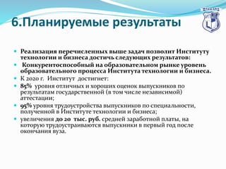 6.Планируемые результаты
 Реализация перечисленных выше задач позволит Институту
технологии и бизнеса достичь следующих результатов:
 Конкурентоспособный на образовательном рынке уровень
образовательного процесса Института технологии и бизнеса.
 К 2020 г. Институт достигнет:
 85% уровня отличных и хороших оценок выпускников по
результатам государственной (в том числе независимой)
аттестации;
 95% уровня трудоустройства выпускников по специальности,
полученной в Институте технологии и бизнеса;
 увеличения до 20 тыс. руб. средней заработной платы, на
которую трудоустраиваются выпускники в первый год после
окончания вуза.
 