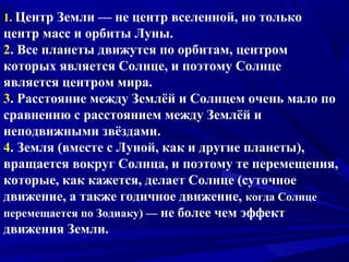 1. Центр Земли — не центр вселенной, но только
центр масс и орбиты Луны.
2. Все планеты движутся по орбитам, центром
которых является Солнце, и поэтому Солнце
является центром мира.
3. Расстояние между Землёй и Солнцем очень мало по
сравнению с расстоянием между Землёй и
неподвижными звёздами.
4. Земля (вместе с Луной, как и другие планеты),
вращается вокруг Солнца, и поэтому те перемещения,
которые, как кажется, делает Солнце (суточное
движение, а также годичное движение, когда Солнце
перемещается по Зодиаку) — не более чем эффект
движения Земли.
 