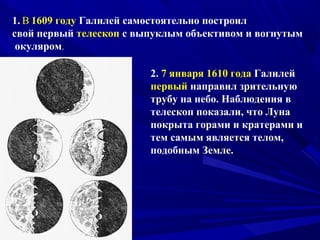 1. В 1609 году Галилей самостоятельно построил
свой первый телескоп с выпуклым объективом и вогнутым
окуляром.
2. 7 января 1610 года Галилей
первый направил зрительную
трубу на небо. Наблюдения в
телескоп показали, что Луна
покрыта горами и кратерами и
тем самым является телом,
подобным Земле.
 