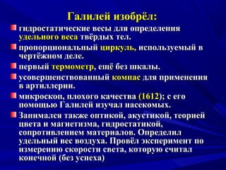Галилей изобрёл:Галилей изобрёл:
гидростатические весы для определениягидростатические весы для определения
удельного весаудельного веса твёрдых тел.твёрдых тел.
пропорциональныйпропорциональный циркуль,циркуль, используемый виспользуемый в
чертёжном деле.чертёжном деле.
первыйпервый термометртермометр, ещё без шкалы., ещё без шкалы.
усовершенствованныйусовершенствованный компаскомпас для применениядля применения
в артиллерии.в артиллерии.
микроскоп, плохого качествамикроскоп, плохого качества (1612(1612); с его); с его
помощью Галилей изучал насекомых.помощью Галилей изучал насекомых.
Занимался также оптикой, акустикой, теориейЗанимался также оптикой, акустикой, теорией
цвета и магнетизма, гидростатикой,цвета и магнетизма, гидростатикой,
сопротивлением материалов. Определилсопротивлением материалов. Определил
удельный вес воздуха. Провёл эксперимент поудельный вес воздуха. Провёл эксперимент по
измерению скорости света, которую считализмерению скорости света, которую считал
конечной (без успеха)конечной (без успеха)
 