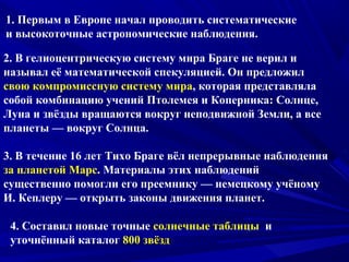 1. Первым в Европе начал проводить систематические
и высокоточные астрономические наблюдения.
2. В гелиоцентрическую систему мира Браге не верил и
называл её математической спекуляцией. Он предложил
свою компромиссную систему мира, которая представляла
собой комбинацию учений Птолемея и Коперника: Солнце,
Луна и звёзды вращаются вокруг неподвижной Земли, а все
планеты — вокруг Солнца.
3. В течение 16 лет Тихо Браге вёл непрерывные наблюдения
за планетой Марс. Материалы этих наблюдений
существенно помогли его преемнику — немецкому учёному
И. Кеплеру — открыть законы движения планет.
4. Составил новые точные солнечные таблицы и
уточнённый каталог 800 звёзд
 
