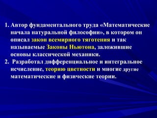 1. Автор фундаментального труда «Математические
начала натуральной философии», в котором он
описал закон всемирного тяготения и так
называемые Законы Ньютона, заложившие
основы классической механики.
2. Разработал дифференциальное и интегральное
исчисление, теорию цветности и многие другие
математические и физические теории.
 