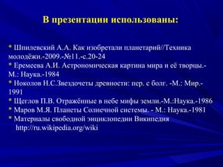 В презентации использованы:
* Шпилевский А.А. Как изобретали планетарий//Техника
молодёжи.-2009.-№11.-с.20-24
* Еремеева А.И. Астрономическая картина мира и её творцы.-
М.: Наука.-1984
* Ноколов Н.С.Звездочеты древности: пер. с болг. -М.: Мир.-
1991
* Щеглов П.В. Отражённые в небе мифы земли.-М.:Наука.-1986
* Маров М.Я. Планеты Солнечной системы. - М.: Наука.-1981
* Материалы свободной энциклопедии Википедия
http://ru.wikipedia.org/wiki
 