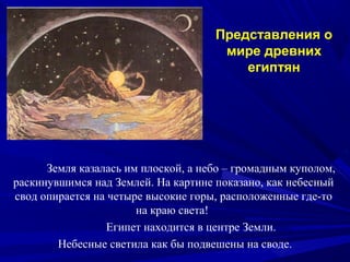 Земля казалась им плоской, а небо – громадным куполом,
раскинувшимся над Землей. На картине показано, как небесный
свод опирается на четыре высокие горы, расположенные где-то
на краю света!
Египет находится в центре Земли.
Небесные светила как бы подвешены на своде.
Представления о
мире древних
египтян
 